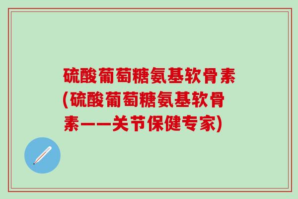 硫酸葡萄糖氨基软骨素(硫酸葡萄糖氨基软骨素——关节保健专家)