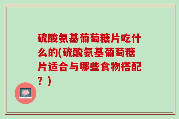 硫酸氨基葡萄糖片吃什么的(硫酸氨基葡萄糖片适合与哪些食物搭配？)