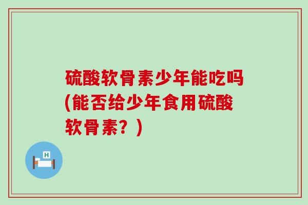 硫酸软骨素少年能吃吗(能否给少年食用硫酸软骨素？)
