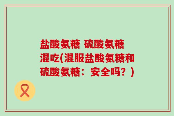 盐酸氨糖 硫酸氨糖 混吃(混服盐酸氨糖和硫酸氨糖：安全吗？)
