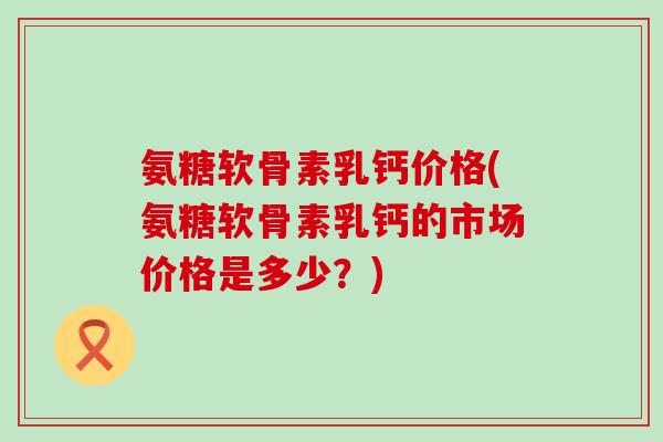 氨糖软骨素乳钙价格(氨糖软骨素乳钙的市场价格是多少？)