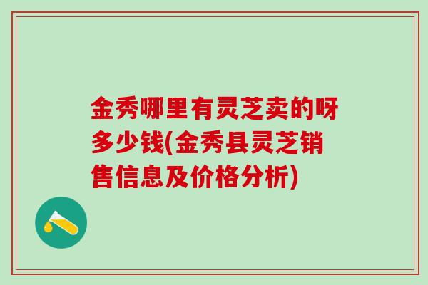 金秀哪里有灵芝卖的呀多少钱(金秀县灵芝销售信息及价格分析)