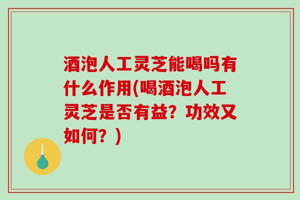 酒泡人工灵芝能喝吗有什么作用(喝酒泡人工灵芝是否有益？功效又如何？)