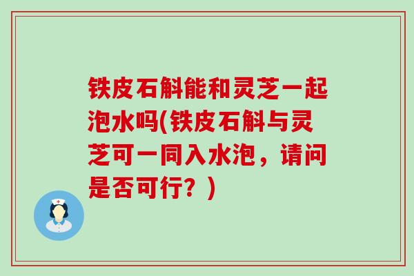 铁皮石斛能和灵芝一起泡水吗(铁皮石斛与灵芝可一同入水泡，请问是否可行？)