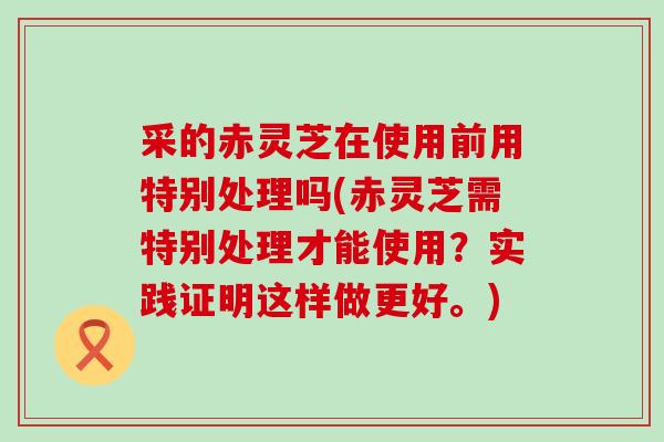采的赤灵芝在使用前用特别处理吗(赤灵芝需特别处理才能使用？实践证明这样做更好。)