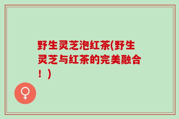 野生灵芝泡红茶(野生灵芝与红茶的完美融合！)