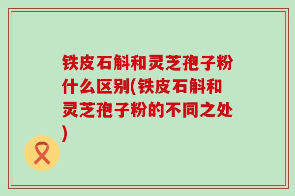 铁皮石斛和灵芝孢子粉什么区别(铁皮石斛和灵芝孢子粉的不同之处)