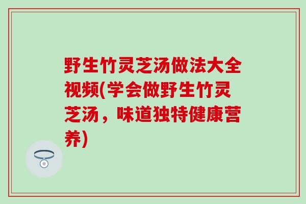 野生竹灵芝汤做法大全视频(学会做野生竹灵芝汤，味道独特健康营养)