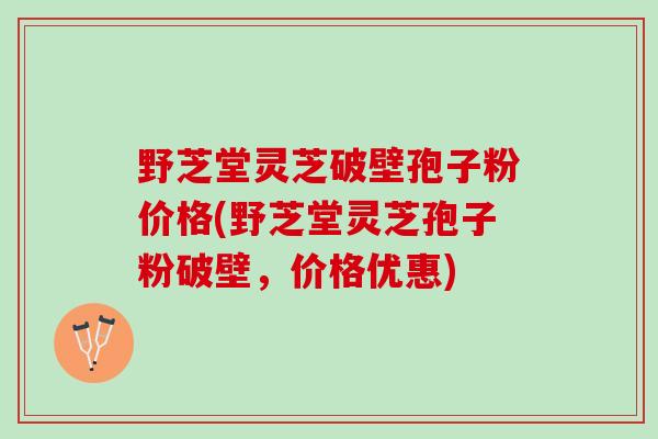 野芝堂灵芝破壁孢子粉价格(野芝堂灵芝孢子粉破壁，价格优惠)