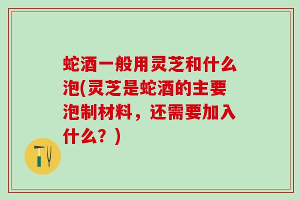 蛇酒一般用灵芝和什么泡(灵芝是蛇酒的主要泡制材料，还需要加入什么？)