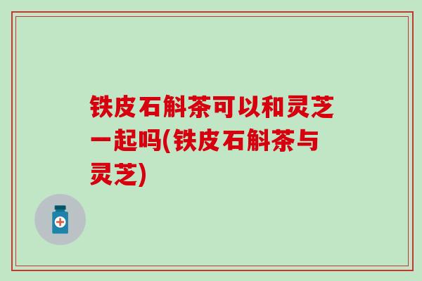 铁皮石斛茶可以和灵芝一起吗(铁皮石斛茶与灵芝)