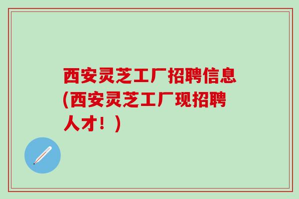 西安灵芝工厂招聘信息(西安灵芝工厂现招聘人才！)