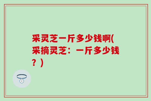 采灵芝一斤多少钱啊(采摘灵芝:一斤多少钱?) 采灵芝一斤多少钱啊(采摘灵芝:一斤多少钱?)