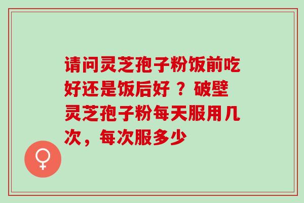 请问灵芝孢子粉饭前吃好还是饭后好 ?破壁灵芝孢子粉每天服用几次,每次服多少 请问灵芝孢子粉饭前吃好还是饭后好 ?破壁灵芝孢子粉每天服用几次,每次服多少
