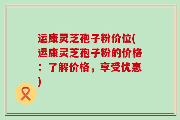 运康灵芝孢子粉价位(运康灵芝孢子粉的价格：了解价格，享受优惠)