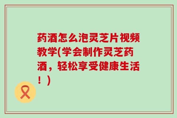 药酒怎么泡灵芝片视频教学(学会制作灵芝药酒，轻松享受健康生活！)