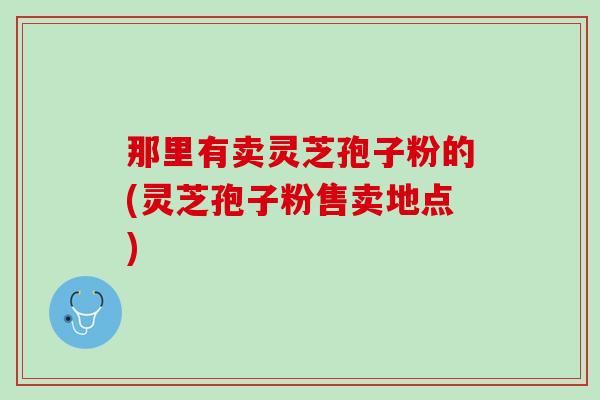 那里有卖灵芝孢子粉的(灵芝孢子粉售卖地点)