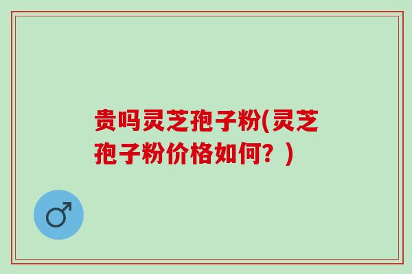 贵吗灵芝孢子粉(灵芝孢子粉价格如何？)