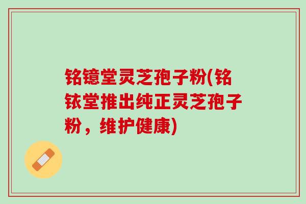 铭镱堂灵芝孢子粉(铭铱堂推出纯正灵芝孢子粉，维护健康)