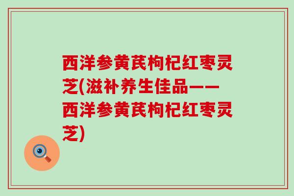 西洋参黄芪枸杞红枣灵芝(滋补养生佳品——西洋参黄芪枸杞红枣灵芝)