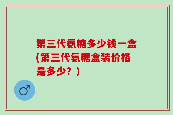 第三代氨糖多少钱一盒(第三代氨糖盒装价格是多少？)