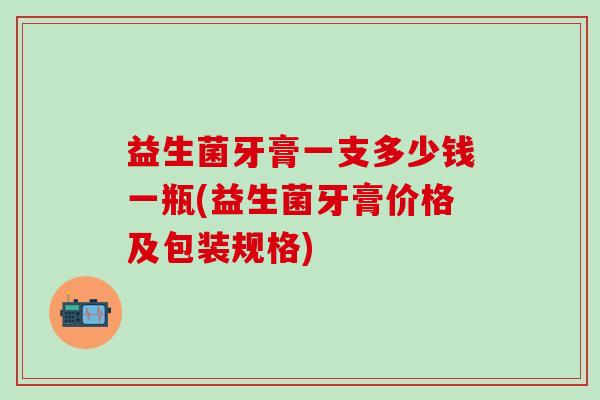 益生菌牙膏一支多少钱一瓶(益生菌牙膏价格及包装规格)
