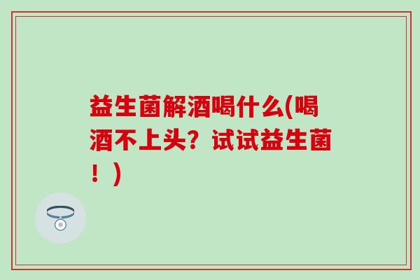 益生菌解酒喝什么(喝酒不上头？试试益生菌！)