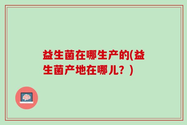 益生菌在哪生产的(益生菌产地在哪儿？)