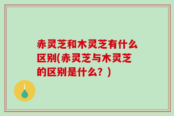 赤灵芝和木灵芝有什么区别(赤灵芝与木灵芝的区别是什么？)