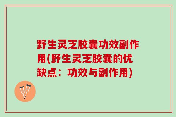 野生灵芝胶囊功效副作用(野生灵芝胶囊的优缺点：功效与副作用)