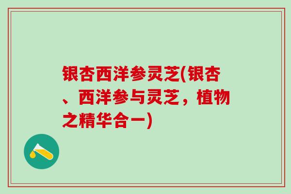 银杏西洋参灵芝(银杏、西洋参与灵芝，植物之精华合一)