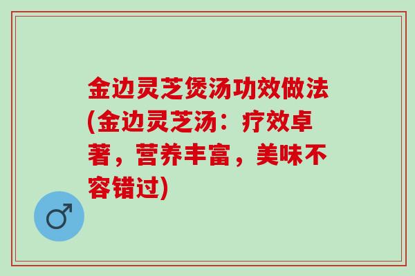 金边灵芝煲汤功效做法(金边灵芝汤：疗效卓著，营养丰富，美味不容错过)