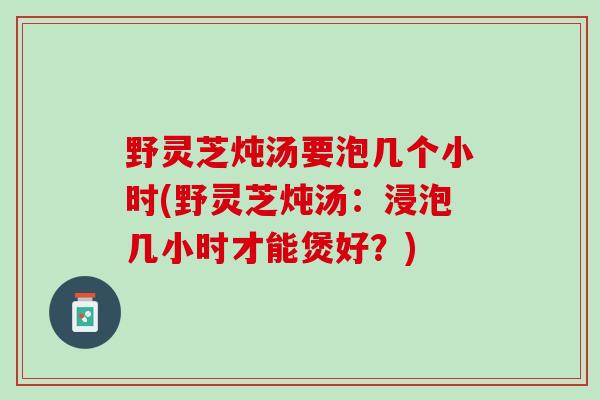 野灵芝炖汤要泡几个小时(野灵芝炖汤：浸泡几小时才能煲好？)