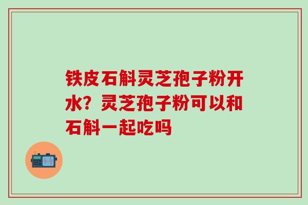 铁皮石斛灵芝孢子粉开水？灵芝孢子粉可以和石斛一起吃吗