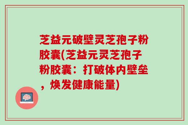 芝益元破壁灵芝孢子粉胶囊(芝益元灵芝孢子粉胶囊：打破体内壁垒，焕发健康能量)