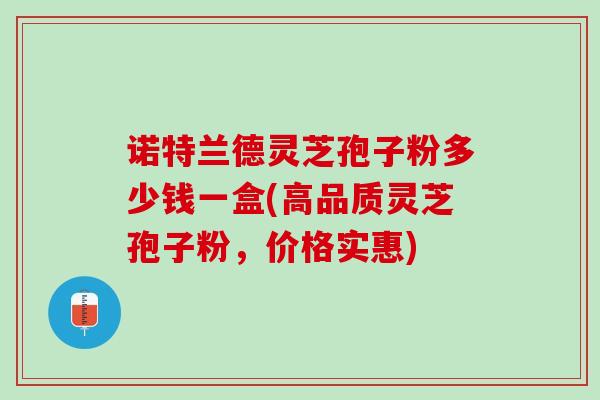 诺特兰德灵芝孢子粉多少钱一盒(高品质灵芝孢子粉，价格实惠)