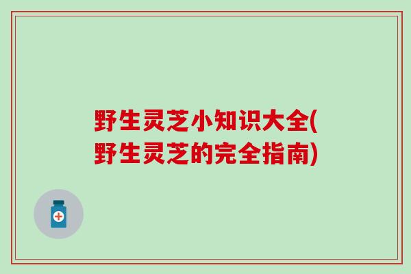 野生灵芝小知识大全(野生灵芝的完全指南)
