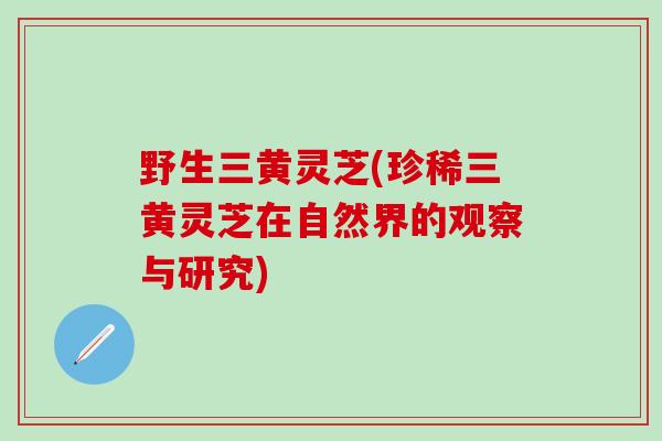 野生三黄灵芝(珍稀三黄灵芝在自然界的观察与研究)