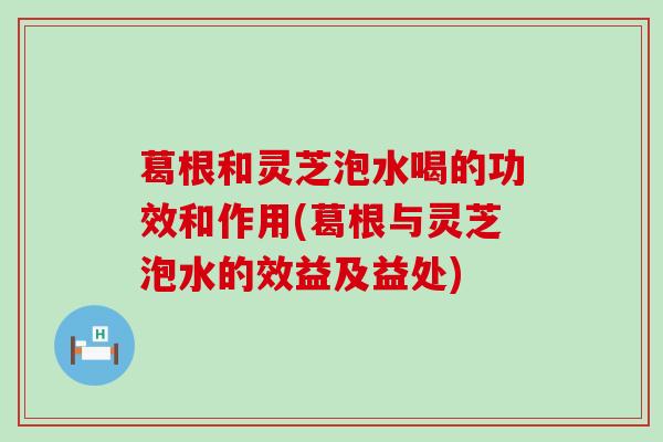 葛根和灵芝泡水喝的功效和作用(葛根与灵芝泡水的效益及益处)