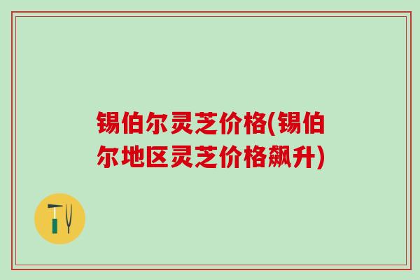 锡伯尔灵芝价格(锡伯尔地区灵芝价格飙升)