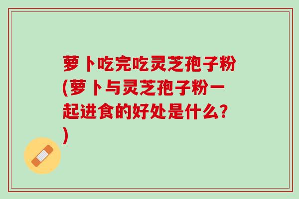 萝卜吃完吃灵芝孢子粉(萝卜与灵芝孢子粉一起进食的好处是什么？)