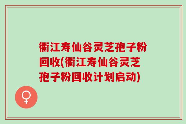 衢江寿仙谷灵芝孢子粉回收(衢江寿仙谷灵芝孢子粉回收计划启动)