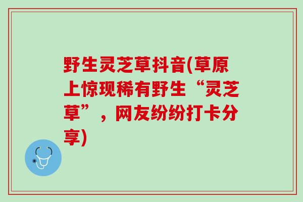 野生灵芝草抖音(草原上惊现稀有野生“灵芝草”，网友纷纷打卡分享)