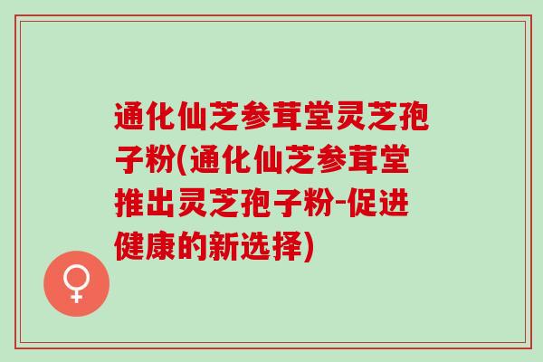 通化仙芝参茸堂灵芝孢子粉(通化仙芝参茸堂推出灵芝孢子粉-促进健康的新选择)