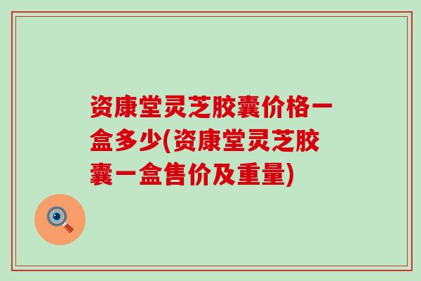 资康堂灵芝胶囊价格一盒多少(资康堂灵芝胶囊一盒售价及重量)