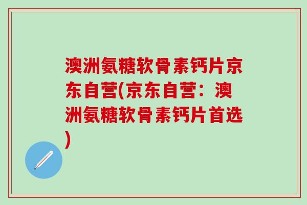澳洲氨糖软骨素钙片京东自营(京东自营：澳洲氨糖软骨素钙片首选)