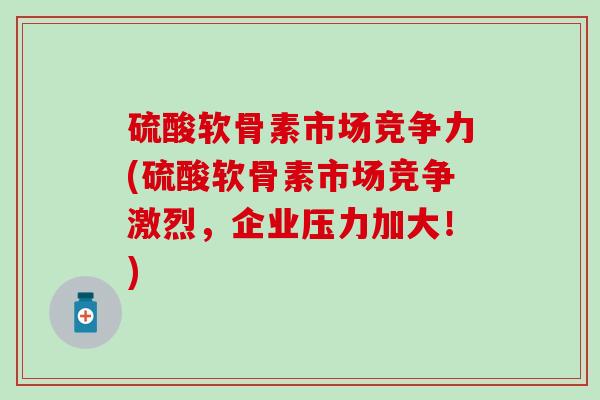 硫酸软骨素市场竞争力(硫酸软骨素市场竞争激烈，企业压力加大！)