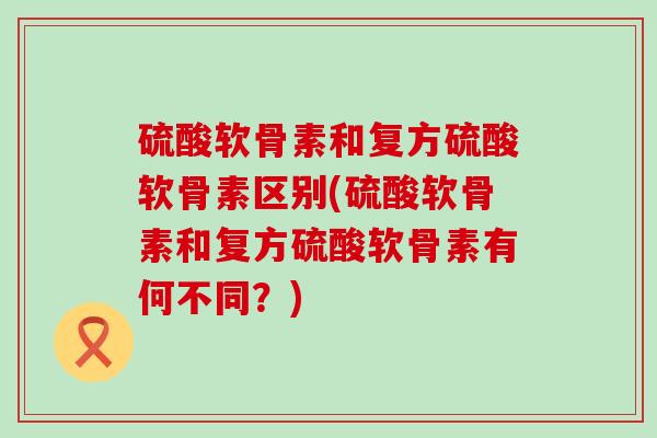硫酸软骨素和复方硫酸软骨素区别(硫酸软骨素和复方硫酸软骨素有何不同？)