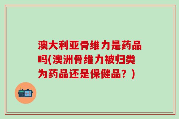 澳大利亚骨维力是药品吗(澳洲骨维力被归类为药品还是保健品？)