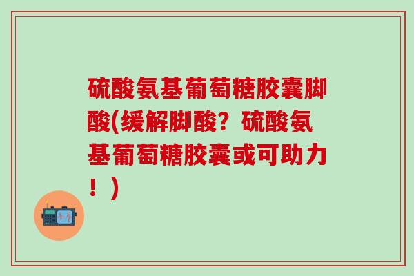 硫酸氨基葡萄糖胶囊脚酸(缓解脚酸？硫酸氨基葡萄糖胶囊或可助力！)